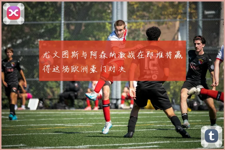 尤文图斯与阿森纳激战在即谁将赢得这场欧洲豪门对决