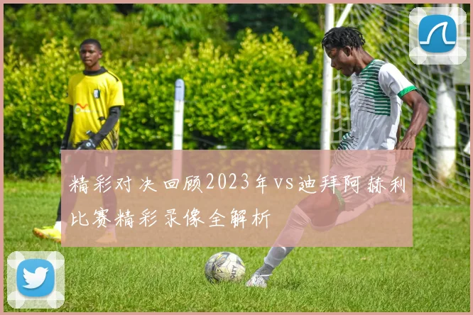精彩对决回顾2023年vs迪拜阿赫利比赛精彩录像全解析