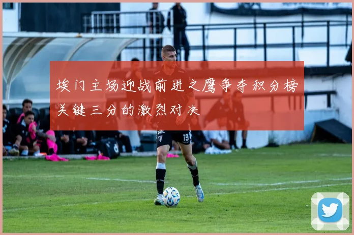 埃门主场迎战前进之鹰争夺积分榜关键三分的激烈对决