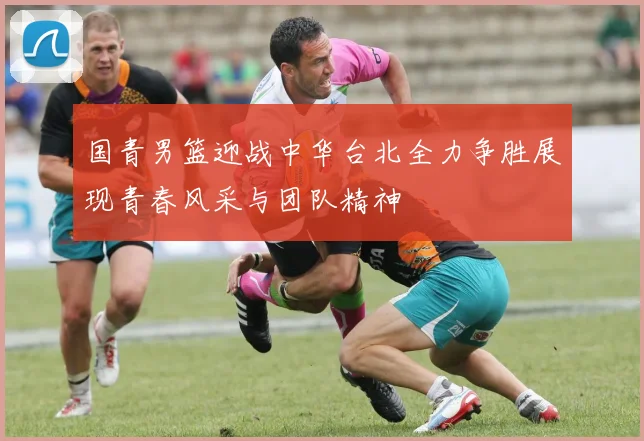 国青男篮迎战中华台北全力争胜展现青春风采与团队精神