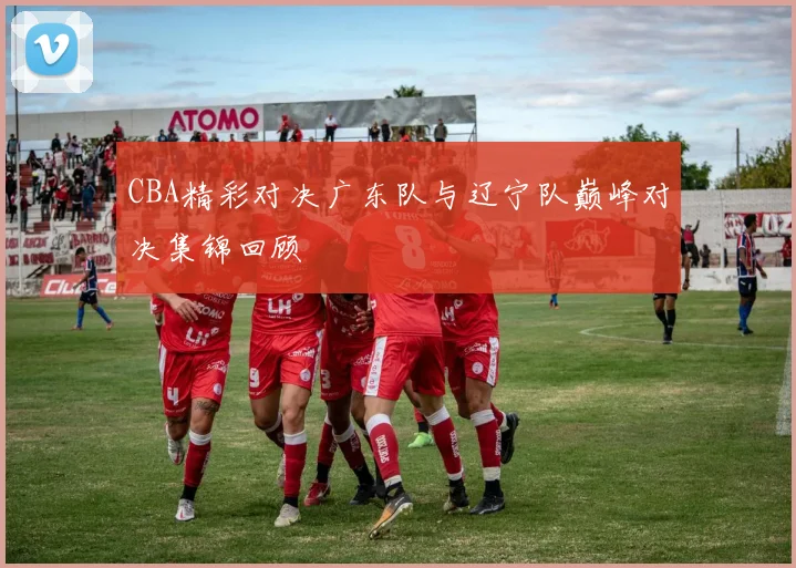 CBA精彩对决广东队与辽宁队巅峰对决集锦回顾