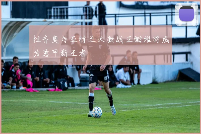 拉齐奥与亚特兰大激战正酣谁将成为意甲新王者