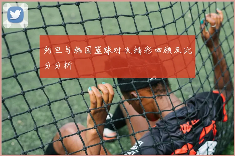 约旦与韩国篮球对决精彩回顾及比分分析