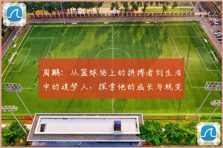 周鹏：从篮球场上的拼搏者到生活中的追梦人，探索他的成长与蜕变之路