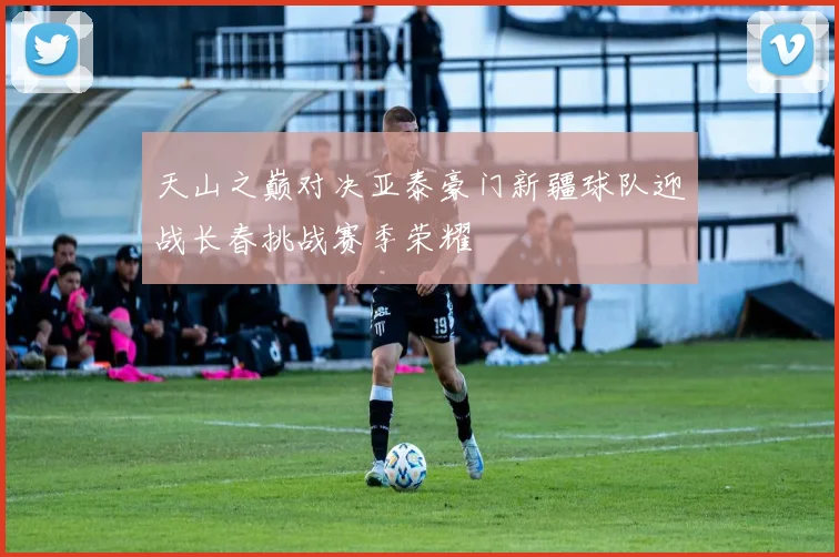 天山之巅对决亚泰豪门新疆球队迎战长春挑战赛季荣耀