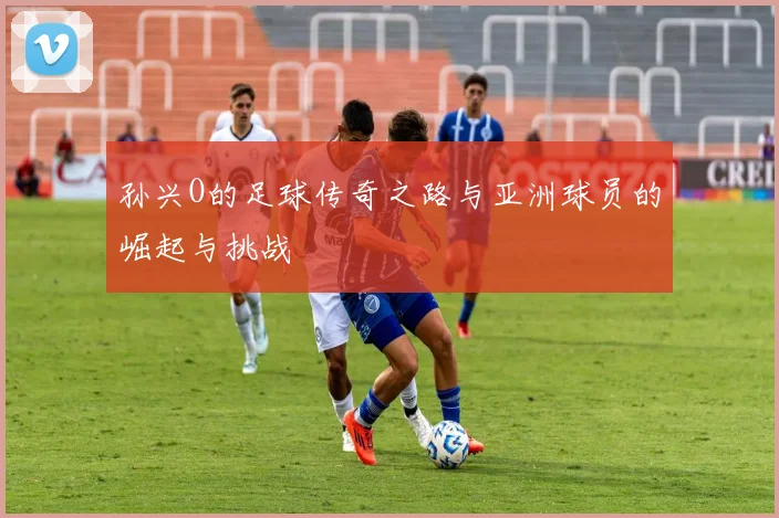 孙兴O的足球传奇之路与亚洲球员的崛起与挑战