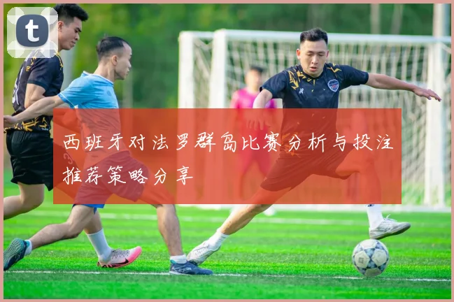 西班牙对法罗群岛比赛分析与投注推荐策略分享