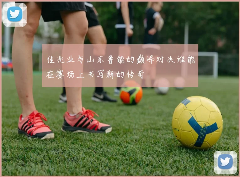 佳兆业与山东鲁能的巅峰对决谁能在赛场上书写新的传奇