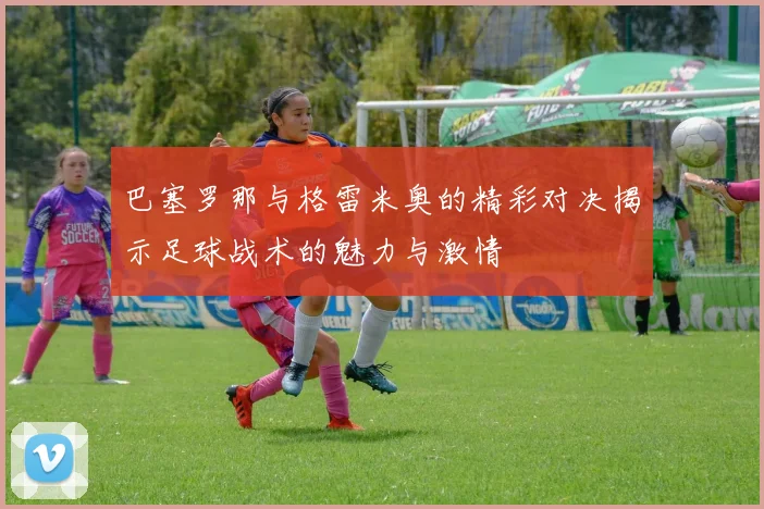 巴塞罗那与格雷米奥的精彩对决揭示足球战术的魅力与激情
