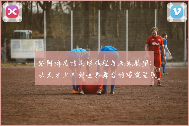 楚阿梅尼的足球旅程与未来展望：从天才少年到世界舞台的璀璨星辰