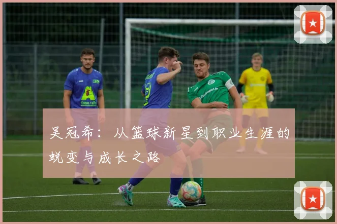 吴冠希：从篮球新星到职业生涯的蜕变与成长之路