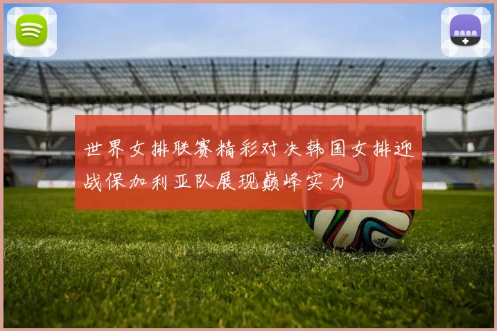 世界女排联赛精彩对决韩国女排迎战保加利亚队展现巅峰实力