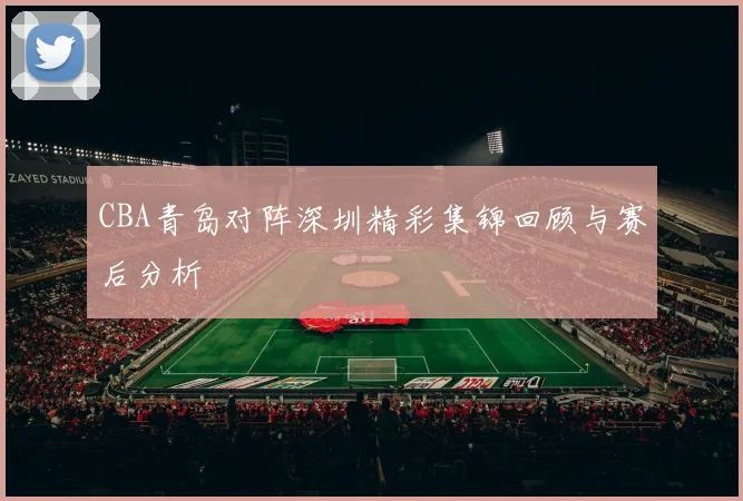CBA青岛对阵深圳精彩集锦回顾与赛后分析