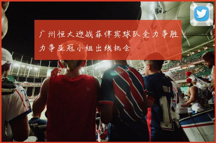 广州恒大迎战菲律宾球队全力争胜力争亚冠小组出线机会