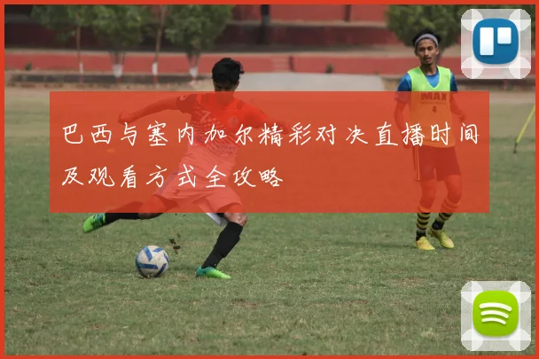 巴西与塞内加尔精彩对决直播时间及观看方式全攻略