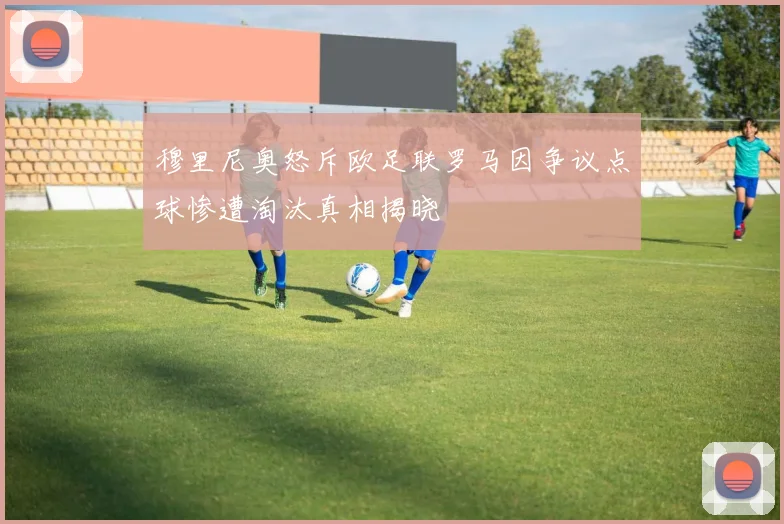 穆里尼奥怒斥欧足联罗马因争议点球惨遭淘汰真相揭晓