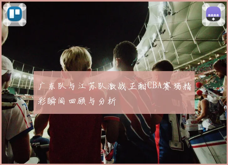 广东队与江苏队激战正酣CBA赛场精彩瞬间回顾与分析