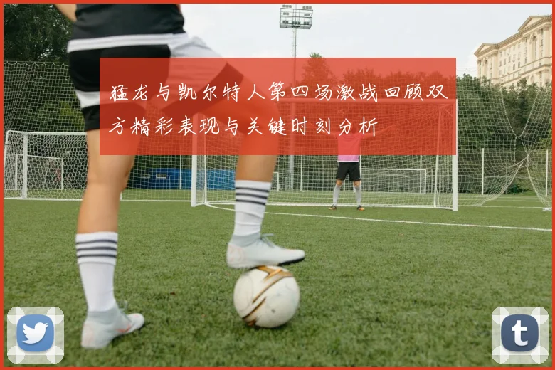 猛龙与凯尔特人第四场激战回顾双方精彩表现与关键时刻分析