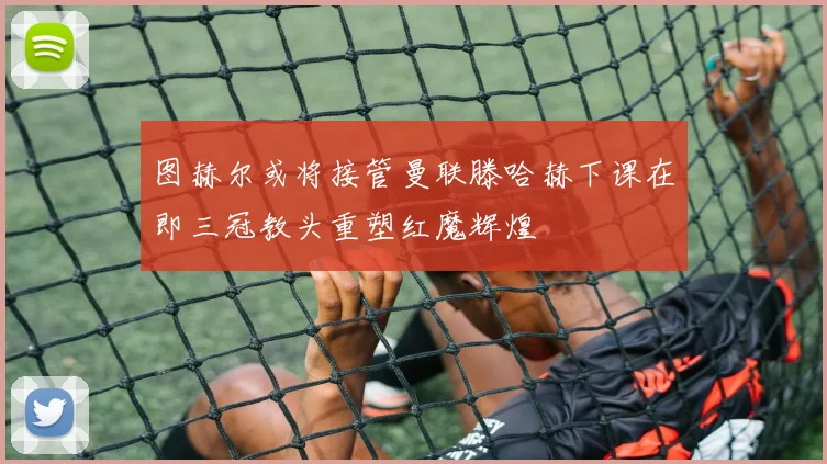 图赫尔或将接管曼联滕哈赫下课在即三冠教头重塑红魔辉煌