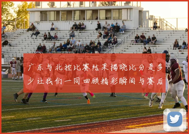 广东与北控比赛结果揭晓比分是多少让我们一同回顾精彩瞬间与赛后分析