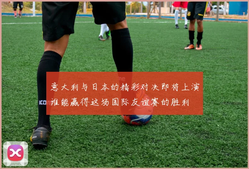 意大利与日本的精彩对决即将上演谁能赢得这场国际友谊赛的胜利