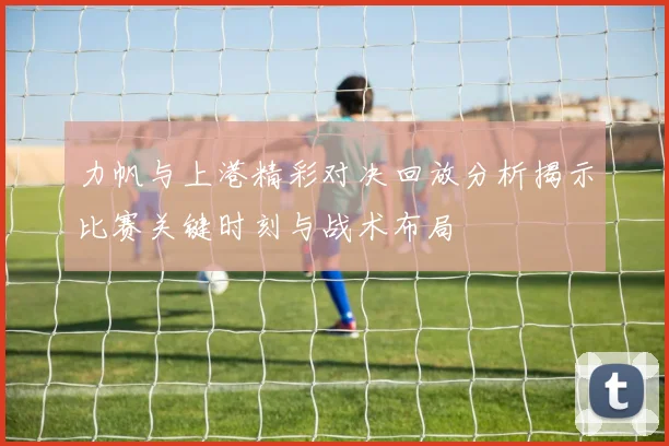 力帆与上港精彩对决回放分析揭示比赛关键时刻与战术布局