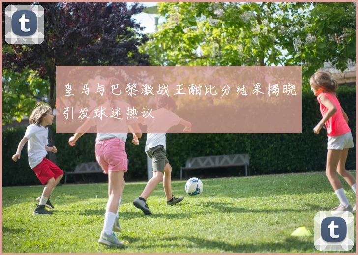 皇马与巴黎激战正酣比分结果揭晓引发球迷热议