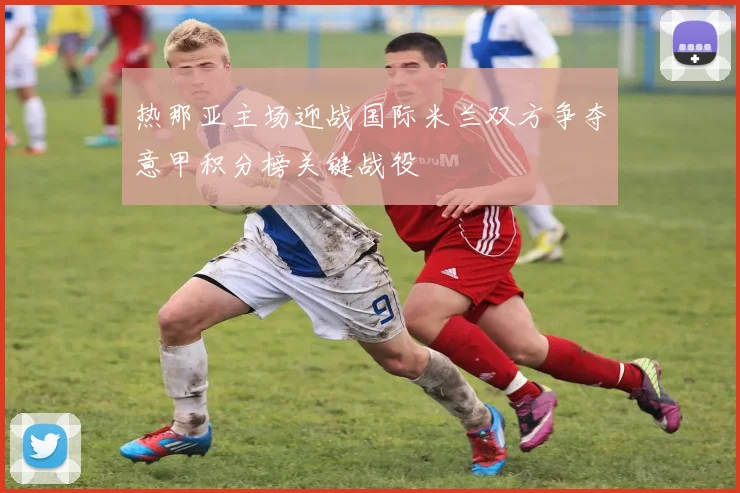 热那亚主场迎战国际米兰双方争夺意甲积分榜关键战役