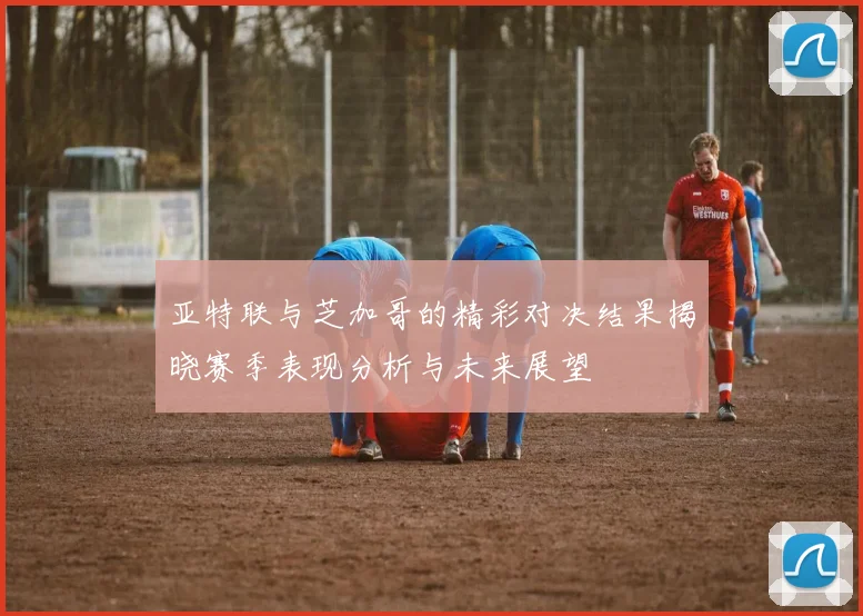 亚特联与芝加哥的精彩对决结果揭晓赛季表现分析与未来展望