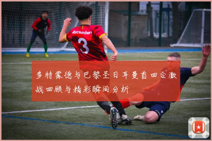 多特蒙德与巴黎圣日耳曼首回合激战回顾与精彩瞬间分析