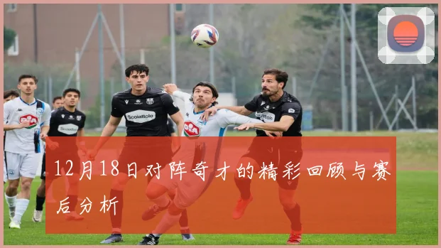 12月18日对阵奇才的精彩回顾与赛后分析